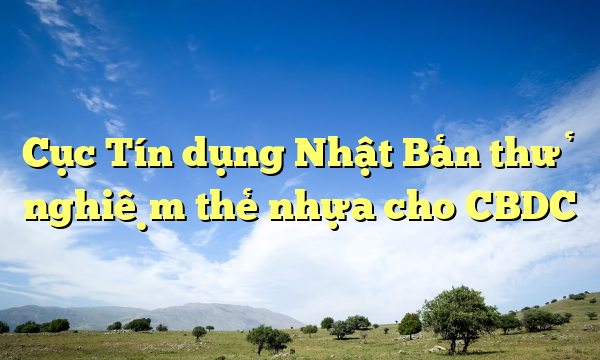 Cục Tín dụng Nhật Bản thử nghiệm thẻ nhựa cho CBDC